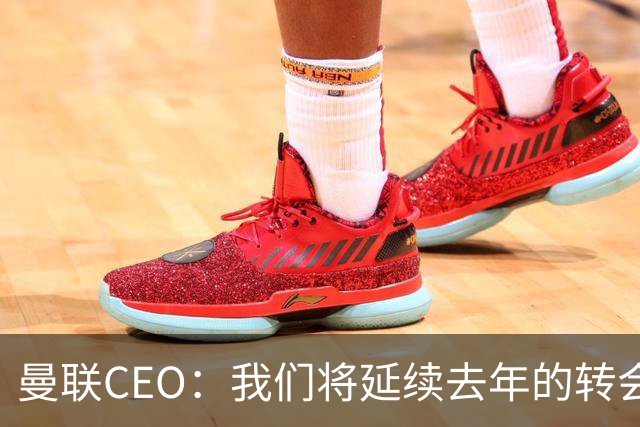 曼联CEO：我们将延续去年的转会策略，买对球队未来正确的人